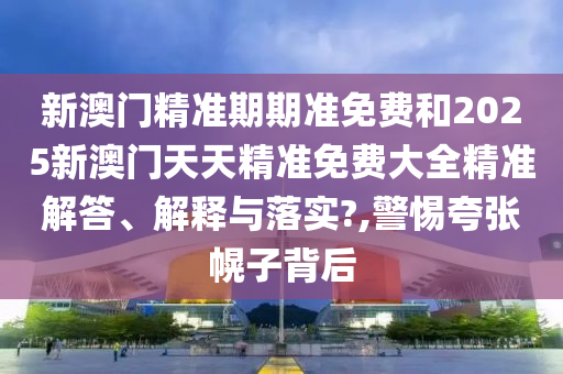 新澳门精准期期准免费和2025新澳门天天精准免费大全精准解答、解释与落实?,警惕夸张幌子背后