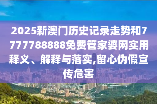 2025新澳门历史记录走势和7777788888免费管家婆网实用释义、解释与落实,留心伪假宣传危害
