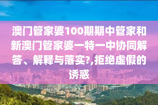 澳门管家婆100期期中管家和新澳门管家婆一特一中协同解答、解释与落实?,拒绝虚假的诱惑