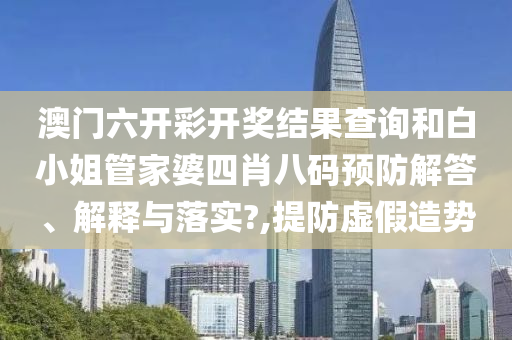 澳门六开彩开奖结果查询和白小姐管家婆四肖八码预防解答、解释与落实?,提防虚假造势