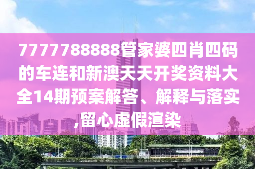 7777788888管家婆四肖四码的车连和新澳天天开奖资料大全14期预案解答、解释与落实,留心虚假渲染