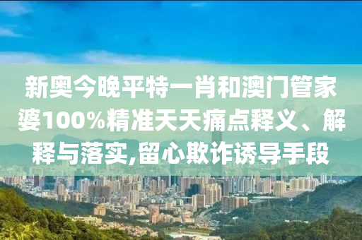新奥今晚平特一肖和澳门管家婆100%精准天天痛点释义、解释与落实,留心欺诈诱导手段