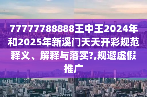 77777788888王中王2024年和2025年新溪门天天开彩规范释义、解释与落实?,规避虚假推广