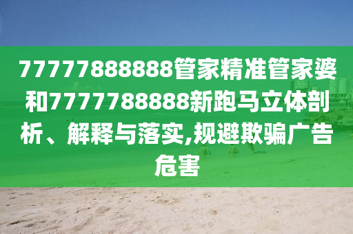 77777888888管家精准管家婆和7777788888新跑马立体剖析、解释与落实,规避欺骗广告危害