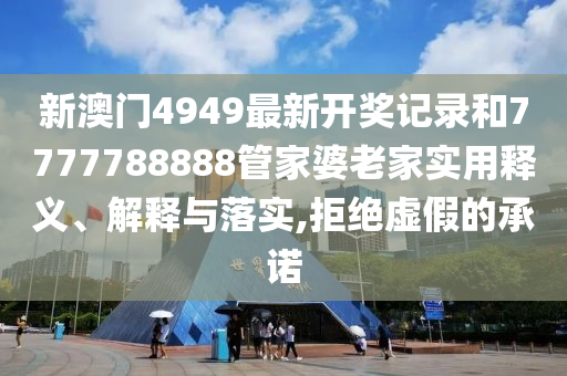 新澳门4949最新开奖记录和7777788888管家婆老家实用释义、解释与落实,拒绝虚假的承诺