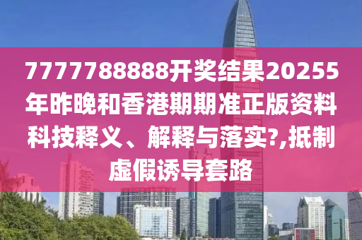 7777788888开奖结果20255年昨晚和香港期期准正版资料科技释义、解释与落实?,抵制虚假诱导套路