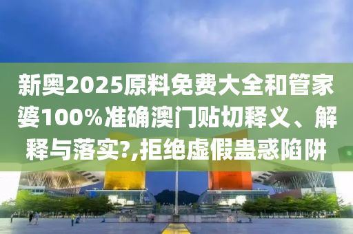 新奥2025原料免费大全和管家婆100%准确澳门贴切释义、解释与落实?,拒绝虚假蛊惑陷阱