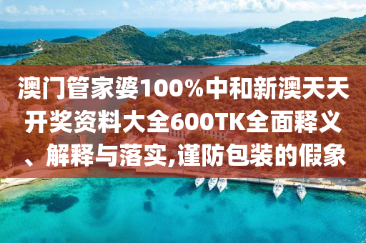 澳门管家婆100%中和新澳天天开奖资料大全600TK全面释义、解释与落实,谨防包装的假象