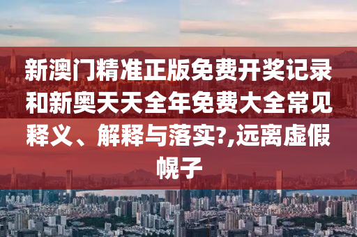 新澳门精准正版免费开奖记录和新奥天天全年免费大全常见释义、解释与落实?,远离虚假幌子