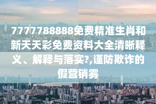 7777788888免费精准生肖和新天天彩免费资料大全清晰释义、解释与落实?,谨防欺诈的假营销雾