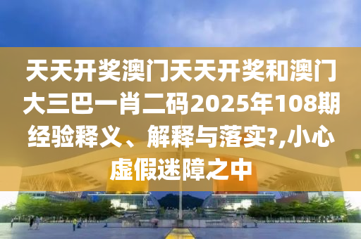 天天开奖澳门天天开奖和澳门大三巴一肖二码2025年108期经验释义、解释与落实?,小心虚假迷障之中