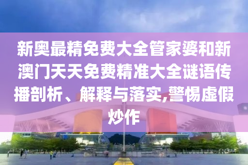 新奥最精免费大全管家婆和新澳门天天免费精准大全谜语传播剖析、解释与落实,警惕虚假炒作