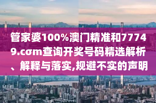 管家婆100%澳门精准和77749.cσm查询开奖号码精选解析、解释与落实,规避不实的声明