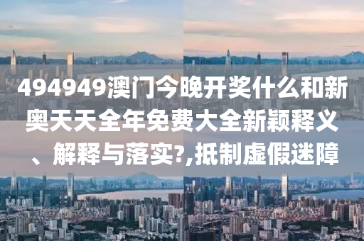494949澳门今晚开奖什么和新奥天天全年免费大全新颖释义、解释与落实?,抵制虚假迷障