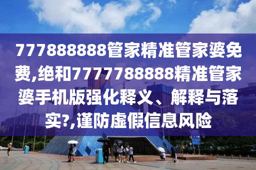 777888888管家精准管家婆免费,绝和7777788888精准管家婆手机版强化释义、解释与落实?,谨防虚假信息风险