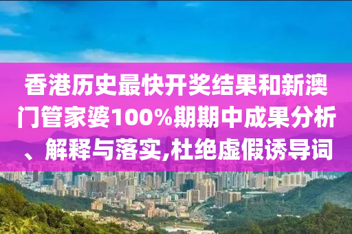 香港历史最快开奖结果和新澳门管家婆100%期期中成果分析、解释与落实,杜绝虚假诱导词