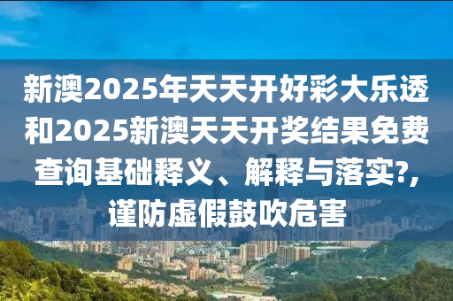 新澳2025年天天开好彩大乐透和2025新澳天天开奖结果免费查询基础释义、解释与落实?,谨防虚假鼓吹危害