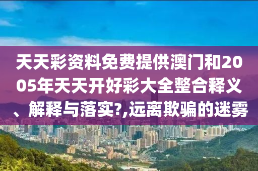 天天彩资料免费提供澳门和2005年天天开好彩大全整合释义、解释与落实?,远离欺骗的迷雾