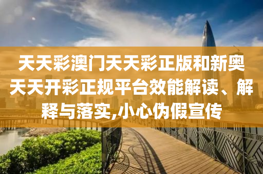 天天彩澳门天天彩正版和新奥天天开彩正规平台效能解读、解释与落实,小心伪假宣传