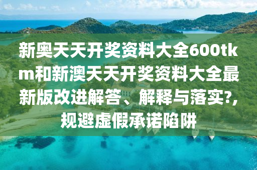 新奥天天开奖资料大全600tkm和新澳天天开奖资料大全最新版改进解答、解释与落实?,规避虚假承诺陷阱