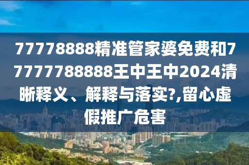 77778888精准管家婆免费和77777788888王中王中2024清晰释义、解释与落实?,留心虚假推广危害