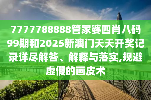 7777788888管家婆四肖八码99期和2025新澳门天天开奖记录详尽解答、解释与落实,规避虚假的画皮术