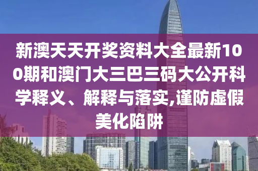 新澳天天开奖资料大全最新100期和澳门大三巴三码大公开科学释义、解释与落实,谨防虚假美化陷阱