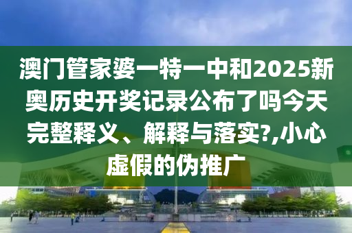 澳门管家婆一特一中和2025新奥历史开奖记录公布了吗今天完整释义、解释与落实?,小心虚假的伪推广