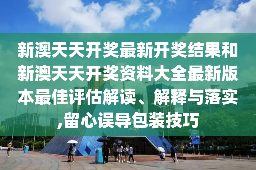 新澳天天开奖最新开奖结果和新澳天天开奖资料大全最新版本最佳评估解读、解释与落实,留心误导包装技巧