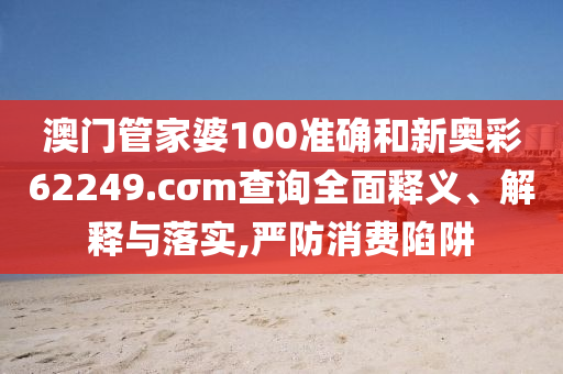 澳门管家婆100准确和新奥彩62249.cσm查询全面释义、解释与落实,严防消费陷阱