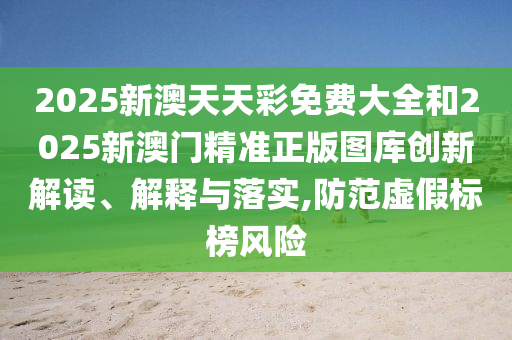 2025新澳天天彩免费大全和2025新澳门精准正版图库创新解读、解释与落实,防范虚假标榜风险