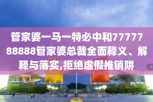 管家婆一马一特必中和7777788888管家婆总裁全面释义、解释与落实,拒绝虚假推销阱