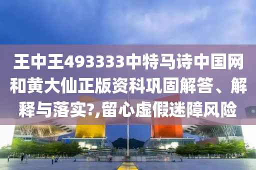 王中王493333中特马诗中国网和黄大仙正版资科巩固解答、解释与落实?,留心虚假迷障风险