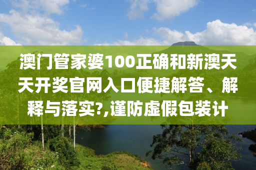 澳门管家婆100正确和新澳天天开奖官网入口便捷解答、解释与落实?,谨防虚假包装计