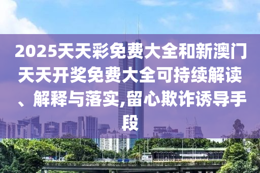 2025天天彩免费大全和新澳门天天开奖免费大全可持续解读、解释与落实,留心欺诈诱导手段