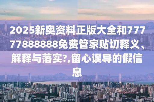 2025新奥资料正版大全和77777888888免费管家贴切释义、解释与落实?,留心误导的假信息