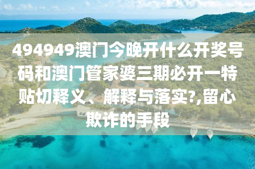 494949澳门今晚开什么开奖号码和澳门管家婆三期必开一特贴切释义、解释与落实?,留心欺诈的手段