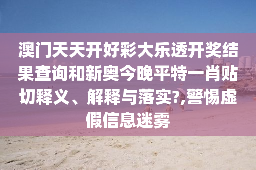 澳门天天开好彩大乐透开奖结果查询和新奥今晚平特一肖贴切释义、解释与落实?,警惕虚假信息迷雾