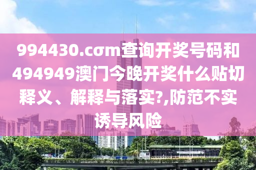 994430.cσm查询开奖号码和494949澳门今晚开奖什么贴切释义、解释与落实?,防范不实诱导风险