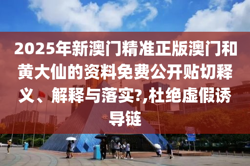 2025年新澳门精准正版澳门和黄大仙的资料免费公开贴切释义、解释与落实?,杜绝虚假诱导链