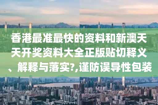 香港最准最快的资料和新澳天天开奖资料大全正版贴切释义、解释与落实?,谨防误导性包装
