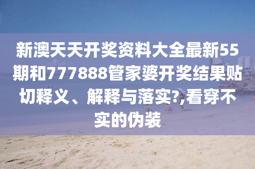 新澳天天开奖资料大全最新55期和777888管家婆开奖结果贴切释义、解释与落实?,看穿不实的伪装
