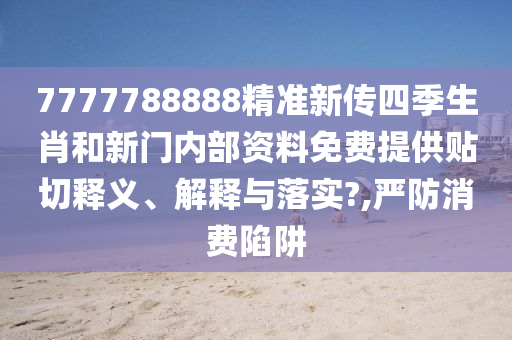 7777788888精准新传四季生肖和新门内部资料免费提供贴切释义、解释与落实?,严防消费陷阱