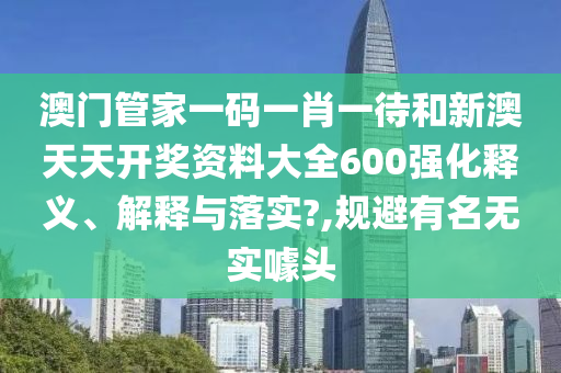 澳门管家一码一肖一待和新澳天天开奖资料大全600强化释义、解释与落实?,规避有名无实噱头