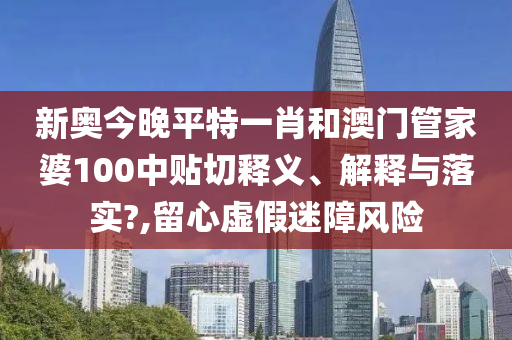 新奥今晚平特一肖和澳门管家婆100中贴切释义、解释与落实?,留心虚假迷障风险