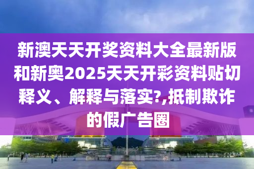 新澳天天开奖资料大全最新版和新奥2025天天开彩资料贴切释义、解释与落实?,抵制欺诈的假广告圈