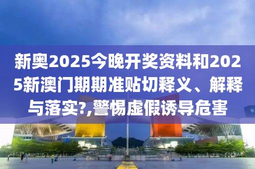新奥2025今晚开奖资料和2025新澳门期期准贴切释义、解释与落实?,警惕虚假诱导危害