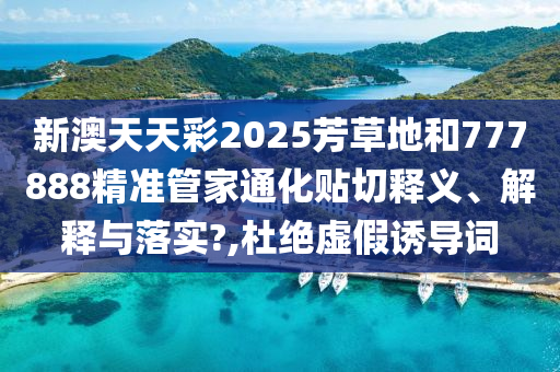新澳天天彩2025芳草地和777888精准管家通化贴切释义、解释与落实?,杜绝虚假诱导词