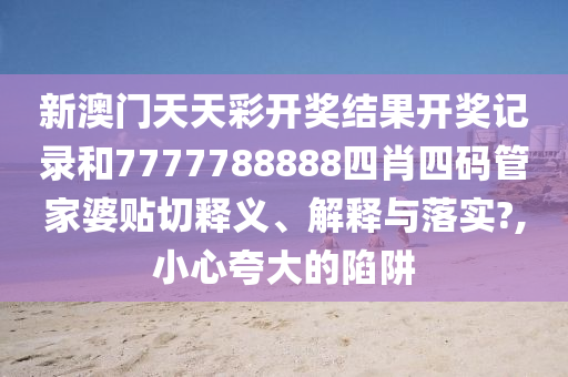新澳门天天彩开奖结果开奖记录和7777788888四肖四码管家婆贴切释义、解释与落实?,小心夸大的陷阱