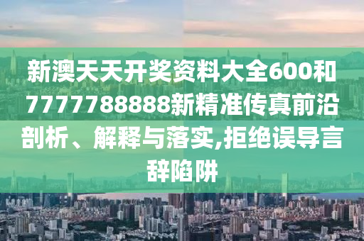 新澳天天开奖资料大全600和7777788888新精准传真前沿剖析、解释与落实,拒绝误导言辞陷阱